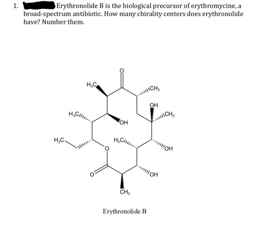 1.
Erythronolide B is the biological precursor of erythromycine, a
broad-spectrum antibiotic. How many chirality centers does erythronolide
have? Number them.
H;C
.CH
OH
OH
.CH
H;C.
CH3
Erythronolide B
