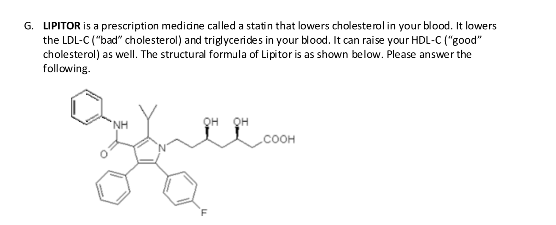 G. LIPITOR is a prescription medidne called a statin that lowers cholesterol in your blood. It lowers
the LDL-C (“bad" cholesterol) and triglycerides in your blood. It can raise your HDL-C (“good"
cholesterol) as well. The structural formula of Lipitor is as shown below. Please answer the
following.
`NH
QH
QH
соон
`F
