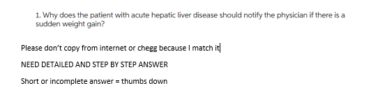 1. Why does the patient with acute hepatic liver disease should notify the physician if there is a
sudden weight gain?
Please don't copy from internet or chegg because I match it
NEED DETAILED AND STEP BY STEP ANSWER
Short or incomplete answer = thumbs down
