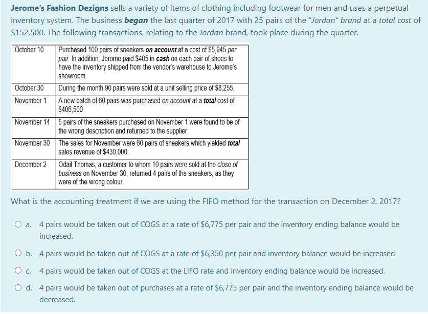 Jerome's Fashion Dezigns sells a variety of items of clothing including footwear for men and uses a perpetual
inventory system. The business began the last quarter of 2017 with 25 pairs of the "Jordan" brand at a total cost of
$152,500. The following transactions, relating to the Jordan brand, took place during the quarter.
October 10
Purchased 100 pairs of sneakers on account at a cost of $5,945 per
pair. In addition, Jerome paid $405 in cash on each pair of shoes to
have the inventory shipped from the vendor's warehouse to Jerome's
showroom.
During the month 90 pairs were sold at a unit selling price of $8,255.
A new batch of 60 pairs was purchased on account at a total cost of
$406,500
October 30
November 1
November 14 5 pairs of the sneakers purchased on November 1 were found to be of
the wrong description and returned to the supplier
November 30 The sales for November were 60 pairs of sneakers which yielded total
sales revenue of $430,000.
December 2 Odail Thomas, a customer to whom 10 pairs were sold at the close of
business on November 30, returned 4 pairs of the sneakers, as they
were of the wrong colour.
What is the accounting treatment if we are using the FIFO method for the transaction on December 2, 2017?
a. 4 pairs would be taken out of COGS at a rate of $6,775 per pair and the inventory ending balance would be
increased.
O b. 4 pairs would be taken out of COGS at a rate of $6,350 per pair and inventory balance would be increased
Oc. 4 pairs would be taken out of COGS at the LIFO rate and inventory ending balance would be increased.
O d. 4 pairs would be taken out of purchases at a rate of $6,775 per pair and the inventory ending balance would be
decreased.
