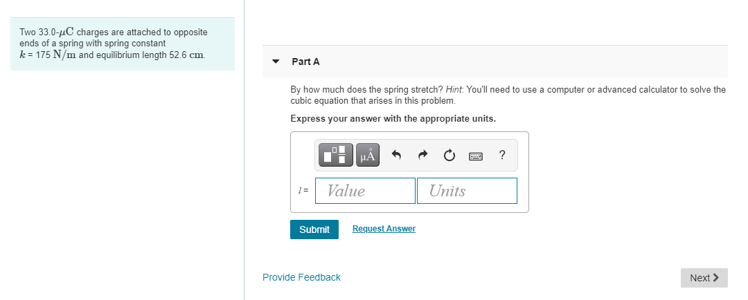 Two 33.0-uC charges are attached to opposite
ends of a spring with spring constant
k = 175 N/m and equilibrium length 52.6 cm.
Part A
By how much does the spring stretch? Hint. You'll need to use a computer or advanced calculator to solve the
cubic equation that arises in this problem.
Express your answer with the appropriate units.
Value
Units
