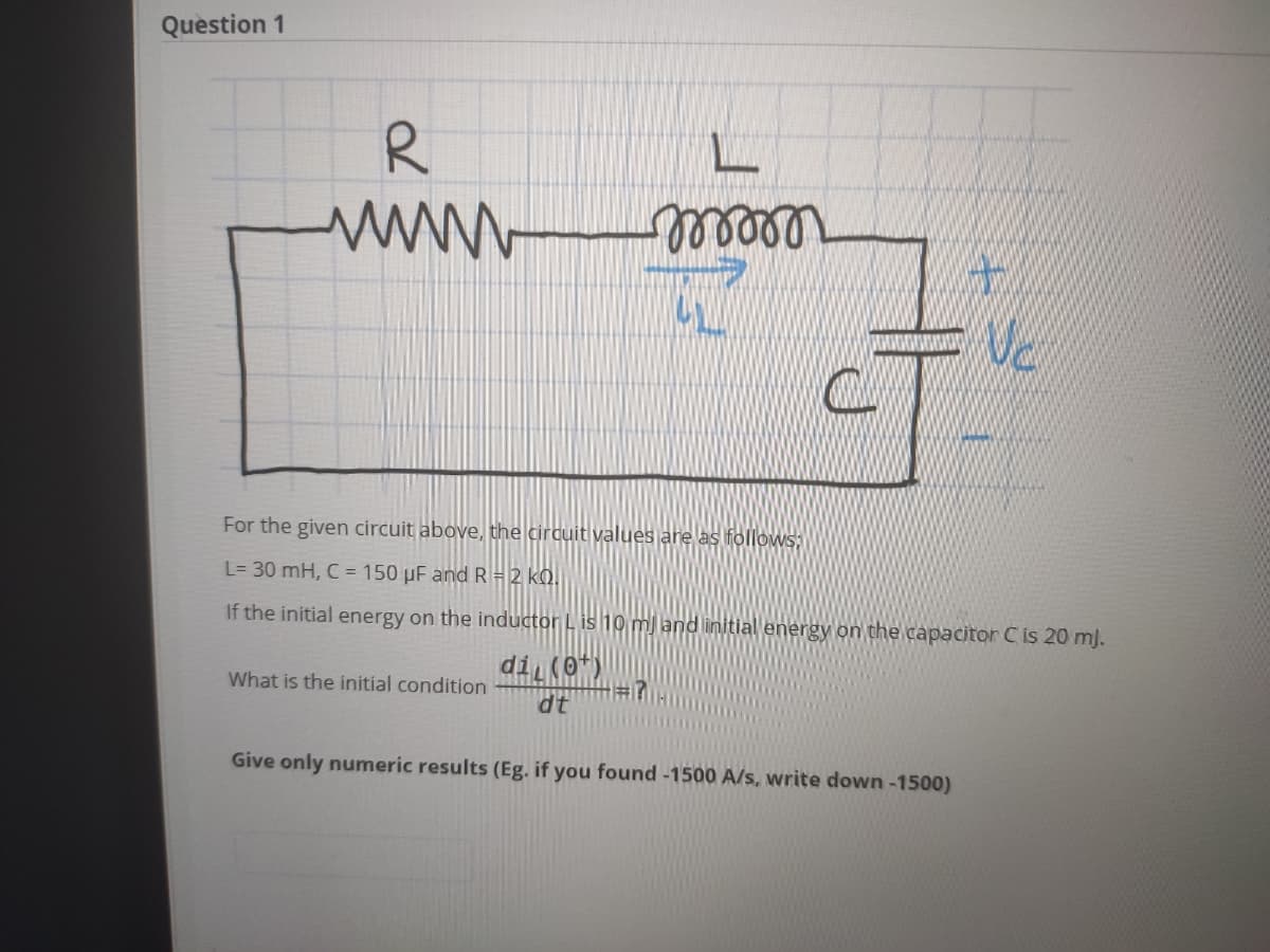 Question 1
R
wwww m
For the given circuit above, the circuit values are as followsS;
L= 30 mH, C = 150 µF and R= 2 kQ.
If the initial energy on the inductor L is 10 m) land linitial energy on the capacitor C is 20 mj.
di (0*)
What is the initial condition
dt
Give only numeric results (Eg. if you found -1500 A/s, write down-1500)
