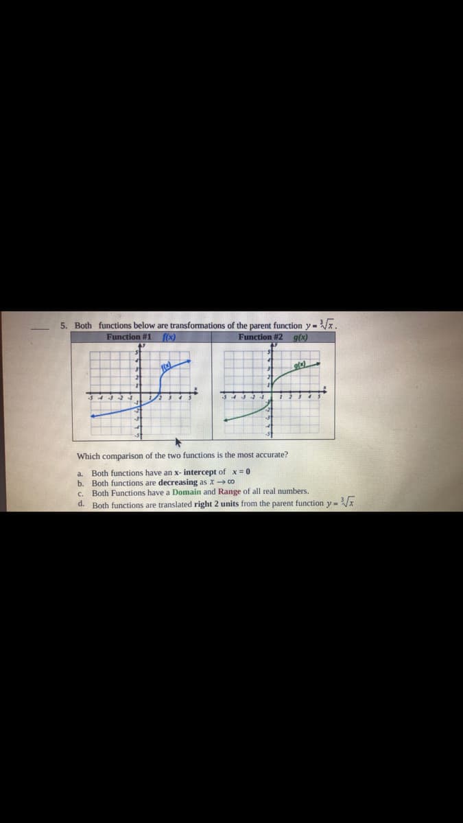 5. Both functions below are transformations of the parent function y - Vx.
Function #1 f(x)
Function #2
g(x)
Which comparison of the two functions is the most accurate?
a. Both functions have an x- intercept of x = 0
Both functions are decreasing as x co
Both Functions have a Domain and Range of all real numbers.
b.
C.
d. Both functions are translated right 2 units from the parent function y-x
