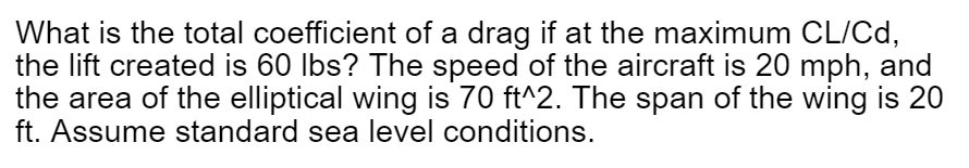 What is the total coefficient of a drag if at the maximum CL/Cd,
the lift created is 60 lbs? The speed of the aircraft is 20 mph, and
the area of the elliptical wing is 70 ft^2. The span of the wing is 20
ft. Assume standard sea level conditions.