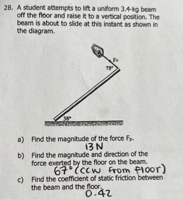 28. A student attempts to lift a uniform 3.4-kg beam
off the floor and raise it to a vertical position. The
beam is about to slide at this instant as shown in
the diagram.
Fr
78°
38
a) Find the magnitude of the force Fp.
13 N
b) Find the magnitude and direction of the
force exerted by the floor on the beam.
67 (ccw
c) Find the coefficient of static friction between
the beam and the floor.
0.42
From floor)
