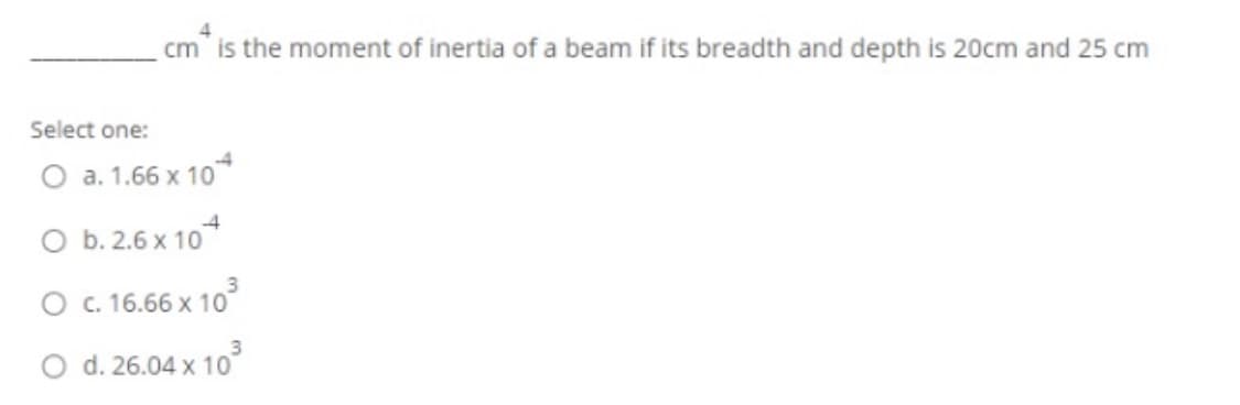 cm" is the moment of inertia of a beam if its breadth and depth is 20cm and 25 cm
Select one:
O a. 1.66 x 10
4
O b. 2.6 x 10*
3
O . 16.66 x 10
3.
O d. 26.04 x 10
