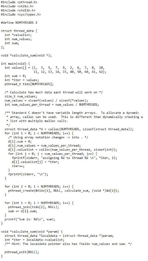 #include <pthread.h>
#include <stdio.h>
#include <stdlib.h>
#include <sys/types.h>
#define NUMTHREADS 2
struct thread_data {
int "valuelist;
int num_values;
int sum;
};
void *calculate_sum(void *);
int main(void) {
int values[] = {1, 3, 5, 7, 9, 2, 6, 7,
в, 10,
11, 12, 13, 14, 15, 40, 50, 68, 61, 62};
%3D
int sum - 0;
int *iter - values;
pthread_t tids[NUMTHREADS];
/* Calculate how much data each thread will work on */
size_t num_values;
num_values = sizeof (values) / sizeof (*values);
int num_values_per_thread = num_values / NUMTHREADS;
/** Standard C doesn't have variable length arrays. To allocate a dynamic
* array, calloc can be used. This is different than dynamically creating a
* list with multiple malloc calls.
*/
struct thread_data *d = calloc(NUMTHREADS, sizeof(struct thread_data));
for (int i - 0; i < NUMTHREADS; i++) {
/* Using array notation changes -> into . /
d[i].sum = 0;
d[1].num_values - num_values_per_thread;
d[i].valuelist - calloc(num_values_per_thread, sizeof(int));
for (int j = 0; j< num values_per_thread; j++) {
fprintf(stderr, "assigning Xd to thread %d \n", *iter, 1);
d[i].valuelist[j] - *iter;
iter++;
%3D
fprintf(stderr, "In");
}
for (int i - 0; i < NUMTHREADS; i++) {
pthread_create(&tids[i], NULL, calculate_sum, (void *)&d[i]);
}
for (int i - 0; i < NUMTHREADSs; i++) {
pthread_join(tids[i], NULL);
sum += d[i].sum;
}
printf("Sum is: %d\n", sum);
void *calculate sum(void *param) {
struct thread_data *localdata = (struct thread_data *)param;
int *iter - localdata->valuelist;
/** Hint: The localdata pointer also has fields num_values and sum. /
pthread_exit(NULL);
