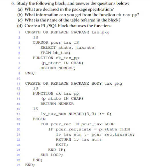 6. Study the following block, and answer the questions below:
(a) What are declared in the package specification?
(b) What information can you get from the function ck.tax.pp?
(c) What is the name of the table referred in the block?
(d) Create a PL/SQL block that uses the function.
1 CREATE OR REPLACE PACKAGE tax_pkg
IS
CURSOR pcur_tax IS
2
4
SELECT state, taxrate
FROM bb_tax;
FUNCTION ck_tax_pp
6
(p_state IN CHAR)
8
RETURN NUMBER;
END;
10
CREATE OR REPLACE PACKAGE BODY tax_pkg
IS
11
12
13
FUNCTION ck_tax_pp
14
(p_state IN CHAR)
15
RETURN NUMBER
IS
lv_tax_num NUMBER ( 3, 3) := 0;
16
17
18
BEGIN
19
FOR pcur_rec IN pcur_tax LOOP
IF pcur_rec.state = p_state THEN
lv_tax_num := pcur_rec.taxrate;
RETURN lv_tax_num;
20
21
22
23
EXIT;
24
END IF;
25
END LOOP;
26
END;
27
END;
