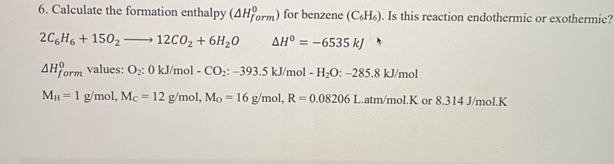 6. Calculate the formation enthalpy (AHorm) for benzene (C6H6). Is this reaction endothermic or exothermic?
2C,H, + 1502 -
12C02 + 6H20
AH° = -6535 kJ*
>
AH orm values: O2: 0 kJ/mol - CO2: -393.5 kJ/mol - H2O: -285.8 kJ/mol
MH = 1 g/mol, Mc= 12 g/mol, Mo = 16 g/mol, R = 0.08206 L.atm/mol.K or 8.314 J/mol.K
