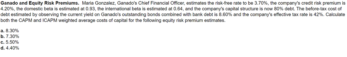 Ganado and Equity Risk Premiums. Maria Gonzalez, Ganado's Chief Financial Officer, estimates the risk-free rate to be 3.70%, the company's credit risk premium is
4.20%, the domestic beta is estimated at 0.93, the international beta is estimated at 0.64, and the company's capital structure is now 80% debt. The before-tax cost of
debt estimated by observing the current yield on Ganado's outstanding bonds combined with bank debt is 8.60% and the company's effective tax rate is 42%. Calculate
both the CAPM and ICAPM weighted average costs of capital for the following equity risk premium estimates.
a. 8.30%
b. 7.30%
c. 5.50%
d. 4.40%