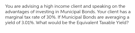 You are advising a high income client and speaking on the
advantages of investing in Municipal Bonds. Your client has a
marginal tax rate of 30%. If Municipal Bonds are averaging a
yield of 3.01%. What would be the Equivalent Taxable Yield?