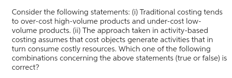 Consider the following statements: (i) Traditional costing tends
to over-cost high-volume products and under-cost low-
volume products. (ii) The approach taken in activity-based
costing assumes that cost objects generate activities that in
turn consume costly resources. Which one of the following
combinations concerning the above statements (true or false) is
correct?