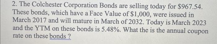 2. The Colchester Corporation Bonds are selling today for $967.54.
These bonds, which have a Face Value of $1,000, were issued in
March 2017 and will mature in March of 2032. Today is March 2023
and the YTM on these bonds is 5.48%. What the is the annual coupon
rate on these bonds ?