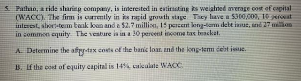 5. Pathao, a ride sharing company, is interested in estimating its weighted average cost of capital
(WACC). The firm is currently in its rapid growth stage. They have a $300,000, 10 percent
interest, short-term bank loan and a $2.7 million, 15 percent long-term debt issue, and 27 million
in common equity. The venture is in a 30 percent income tax bracket.
A. Determine the after-tax costs of the bank loan and the long-term debt issue.
B. If the cost of equity capital is 14%, calculate WACC.