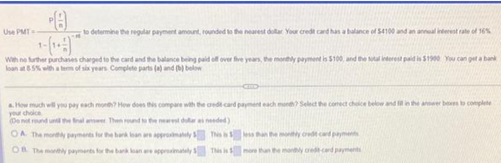 Use PMT=
8
to determine the regular payment amount, rounded to the nearest dollar. Your credit card has a balance of $4100 and an annual interest rate of 16%
With no further purchases charged to the card and the balance being paid off over five years, the monthly payment is $100, and the total interest paid is $1900 You can get a bank
loan at 8.5% with a term of six years. Complete parts (a) and (b) below
a. How much will you pay each month? How does this compare with the credit card payment each month? Select the correct choice below and fill in the answer beres to complete
your choice
(Do not round und the final answer. Then round to the nearest dollar as needed)
OA. The monthly payments for the bank loan are approximately
OB. The monthly payments for the bank loan are approximately
This is
This is
less than the monthly credit card payments
more than the monthly credit card payments