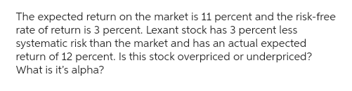 The expected return on the market is 11 percent and the risk-free
rate of return is 3 percent. Lexant stock has 3 percent less
systematic risk than the market and has an actual expected
return of 12 percent. Is this stock overpriced or underpriced?
What is it's alpha?