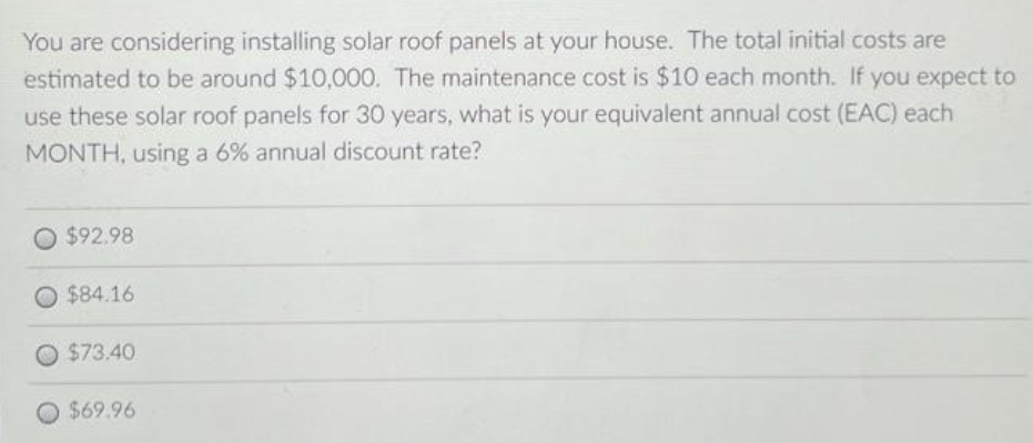 You are considering installing solar roof panels at your house. The total initial costs are
estimated to be around $10,000. The maintenance cost is $10 each month. If you expect to
use these solar roof panels for 30 years, what is your equivalent annual cost (EAC) each
MONTH, using a 6% annual discount rate?
$92.98
$84.16
O $73.40
$69.96