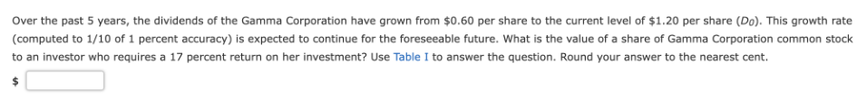 Over the past 5 years, the dividends of the Gamma Corporation have grown from $0.60 per share to the current level of $1.20 per share (Do). This growth rate
(computed to 1/10 of 1 percent accuracy) is expected to continue for the foreseeable future. What is the value of a share of Gamma Corporation common stock
to an investor who requires a 17 percent return on her investment? Use Table I to answer the question. Round your answer to the nearest cent.