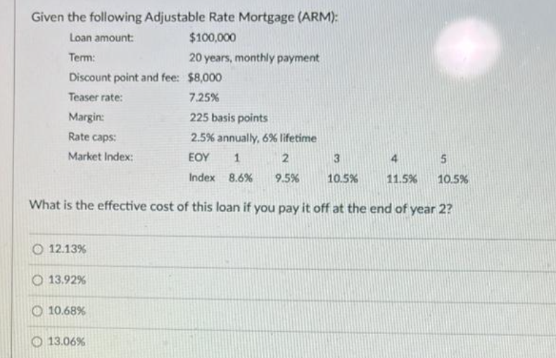 Given the following Adjustable Rate Mortgage (ARM):
Loan amount:
$100,000
Term:
20 years, monthly payment
Discount point and fee: $8,000
Teaser rate:
7.25%
Margin:
225 basis points
Rate caps:
2.5% annually, 6% lifetime
EOY 1
Market Index:
Index 8.6%
O 12.13%
13.92%
10.68%
2
9.5%
What is the effective cost of this loan if you pay it off at the end of year 2?
13.06%
3
10.5%
11.5%
5
10.5%
