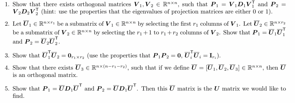 1. Show that there exists orthogonal matrices V1, V2 € R"xn, such that P1 = VịD¡V; and P2 =
V½D½V, (hint: use the properties that the eigenvalues of projection matrices are either 0 or 1).
2. Let Uj € R"×"1 be a submatrix of V1 E R"×n by selecting the first rị columns of V1. Let U2 E R"×r2
be a submatrix of V2 € R"×n by selecting the ri+1 to r1+r2 columns of V2. Show that Pı = U¡U|
and P2 = U2U¸.
-T
3. Show that U¡U2= 0,r1xr2 (use the properties that P1P2 = 0, U;U; =
= Ir,).
rixr2
= [U1,U2‚U3] € R"xn, then U
4. Show that there exists U3 € R"×(n-r1-r2), such that if we define U
is an orthogonal matrix.
5. Show that P1 = ŪD¸U' and P2 = UD¡U'. Then this U matrix is the U matrix we would like to
find.
