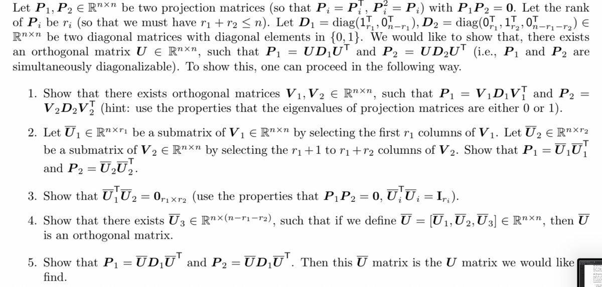 Let P1, P2 E R"*" be two projection matrices (so that Pi = P; , P; = P;) with P1P2 = 0. Let the rank
of P; be r; (so that we must have ri + r2 < n). Let D1 = diag(1,, ,0-r, ), D2 = diag(0,", , 1,,,0,-r,-r2) €
R"×n be two diagonal matrices with diagonal elements in {0,1}. We would like to show that, there exists
an orthogonal matrix U € R"xn, such that Pı = UD¡U™ and P2 = UD2U' (i.e., P1 and P2 are
simultaneously diagonalizable). To show this, one can proceed in the following way.
||
1. Show that there exists orthogonal matrices V1, V2 € R"×n, such that P1 = V1D¡V} and P2 =
V½D½V, (hint: use the properties that the eigenvalues of projection matrices are either 0 or 1).
2. Let U1 E R"×"1 be a submatrix of V1 E R"Xn by selecting the first rị columns of V1. Let U2 E R"×r2
be a submatrix of V2 E R"×n by selecting the ri+1 to r1+r2 columns of V 2. Show that P1 =U‚U
and P2 = U,Ū,.
3. Show that UU2 = 0,1xr2 (use the properties that P¡P2 = 0, U; U; = I,,).
.
4. Show that there exists U3 € R"×(n-ri-r2), such that if we define U
is an orthogonal matrix.
[U1,U2,U3] E R"×n, then U
5. Show that Pı = UD¸U' and P2 = UD¡U'. Then this U matrix is the U matrix we would like
find.
