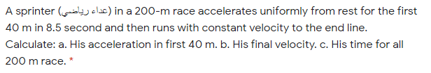A sprinter ( oluc) in a 200-m race accelerates uniformly from rest for the first
40 m in 8.5 second and then runs with constant velocity to the end line.
Calculate: a. His acceleration in first 40 m. b. His final velocity. c. His time for all
200 m race. *
