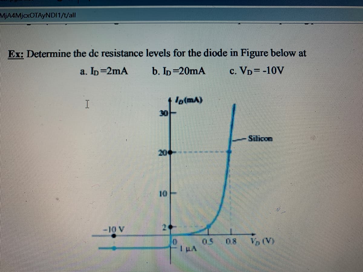 MjA4MjcxOTAyNDI1/t/all
Ex: Determine the dc resistance levels for the diode in Figure below at
a. Ip=2mA
b. Ip=20mA
c. VD= -10V
lo(mA)
30
Silicon
20
10
-10 V
05
0.8
Vo (V)
