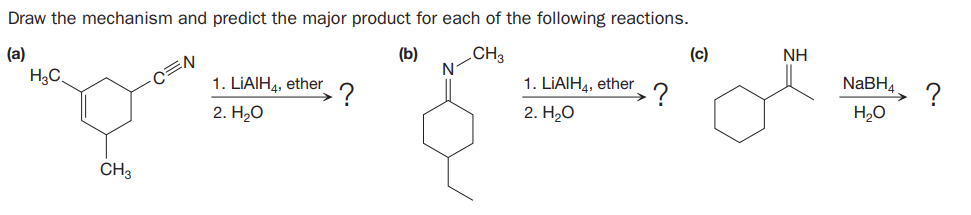 Draw the mechanism and predict the major product for each of the following reactions.
(a)
(b)
CH3
(c)
NH
H3C.
1. LIAIH4, ether
1. LIAIH4, ether
NaBH4
.?
?
H,O
2. H20
2. H,о
CH3
