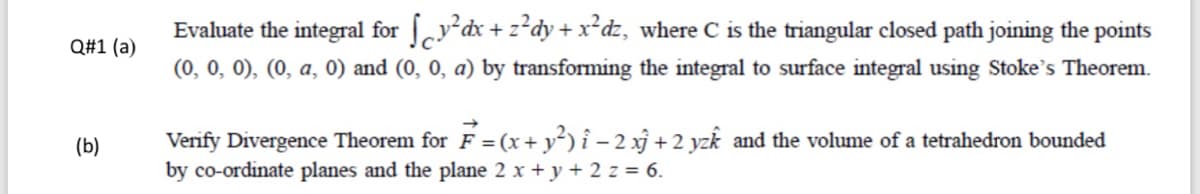 Evaluate the integral for y dx+ z?dy+x²dz, where C is the triangular closed path joining the points
(0, 0, 0), (0, a, 0) and (0, 0, a) by transforming the integral to surface integral using Stoke's Theorem.
Q#1 (a)
Verify Divergence Theorem for F = (x+ y²) î – 2 xj + 2 yzk and the volume of a tetrahedron bounded
by co-ordinate planes and the plane 2 x + y + 2 z = 6.
(b)
