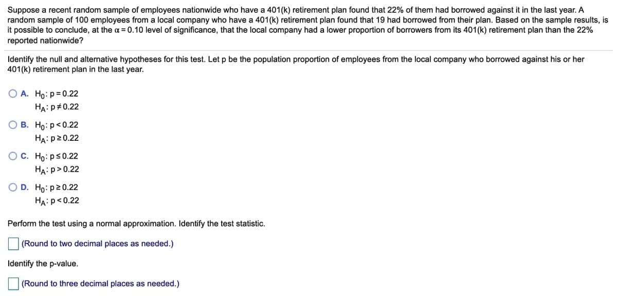 Suppose a recent random sample of employees nationwide who have a 401(k) retirement plan found that 22% of them had borrowed against it in the last year. A
random sample of 100 employees from a local company who have a 401(k) retirement plan found that 19 had borrowed from their plan. Based on the sample results, is
it possible to conclude, at the oa = 0.10 level of significance, that the local company had a lower proportion of borrowers from its 401(k) retirement plan than the 22%
reported nationwide?
Identify the null and alternative hypotheses for this test. Let p be the population proportion of employees from the local company who borrowed against his or her
401(k) retirement plan in the last year.
O A. Ho: p=0.22
HA:P+0.22
О В. Но: р<0.22
HA: p20.22
O C. Ho: ps0.22
HA: p>0.22
O D. Ho: p20.22
HA: p<0.22
Perform the test using a normal approximation. Identify the test statistic.
(Round to two decimal places as needed.)
Identify the p-value.
(Round to three decimal places as needed.)
