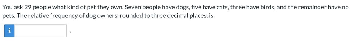 You ask 29 people what kind of pet they own. Seven people have dogs, five have cats, three have birds, and the remainder have no
pets. The relative frequency of dog owners, rounded to three decimal places, is:
