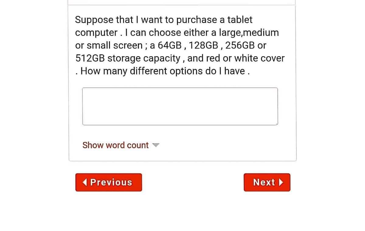 Suppose that I want to purchase a tablet
computer . I can choose either a large,medium
or small screen ; a 64GB , 128GB, 256GB or
512GB storage capacity , and red or white cover
How many different options do I have .
Show word count v
1 Previous
Next
