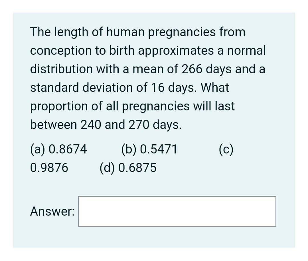 The length of human pregnancies from
conception to birth approximates a normal
distribution with a mean of 266 days and a
standard deviation of 16 days. What
proportion of all pregnancies will last
between 240 and 270 days.
(b) 0.5471
(d) 0.6875
(a) 0.8674
(c)
0.9876
Answer:
