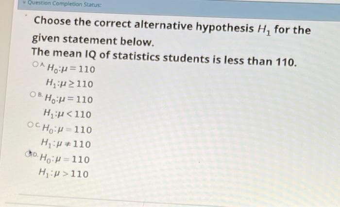 Question Completion Status:
Choose the correct alternative hypothesis H, for the
given statement below.
The mean IQ of statistics students is less than 110.
OA HoH=110
Hu2110
OB HoH=110
Hu<110
OC Ho: =110
%3D
H:#110
do. Ho:H=110
H:p>110
