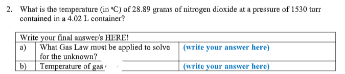 2. What is the temperature (in °C) of 28.89 grams of nitrogen dioxide at a pressure of 1530 torr
contained in a 4.02 L container?
Write your final answer/s HERE!
a) What Gas Law must be applied to solve
for the unknown?
b)
(write your answer here)
Temperature of gas ·
(writę your answer here)
