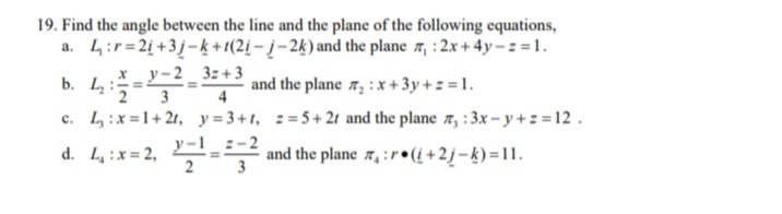 19. Find the angle between the line and the plane of the following equations,
a. 4:r= 2i +3j-k +(2į – į– 2k) and the plane 7, : 2x + 4y - z = 1.
*_ y-2 _ 3z+3
b. L:
and the plane x, :x+ 3y + = = 1.
4
c. L:x=1+21, y= 3+t, ==5+21 and the plane r, :3x – y + z = 12 .
d. L :x= 2, -
y-1
- 2
and the plane x, : r•(i+2j=k) =11.
