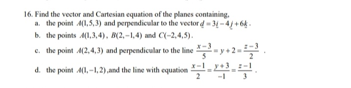 16. Find the vector and Cartesian equation of the planes containing,
a. the point A(1,5,3) and perpendicular to the vector d = 31 -4/+6k .
b. the points A(1,3, 4), B(2,–1,4) and C(-2,4,5).
x-3
c. the point A(2,4,3) and perpendicular to the line
5
-= y+2=
2
x-1y+3
z-1
d. the point A(1,-1, 2) ,and the line with equation
2
-1
