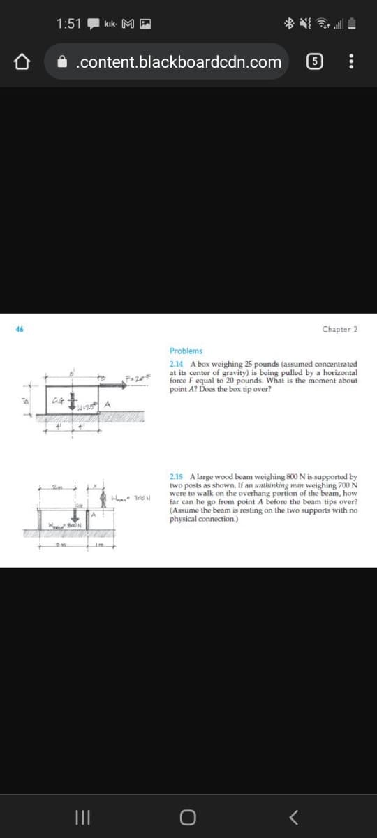 1:51
kık- M A
A .content.blackboardcdn.com
5
46
Chapter 2
Problems
2.14 A box weighing 25 pounds (assumed concentrated
at its center of gravity) is being pulled by a horizontal
force F equal to 20 pounds. What is the moment about
point A? Does the box tip over?
2.15 A large wood beam weighing 800 N is supported by
two posts as shown. If an unthinking man weighing 700 N
were to walk on the overhang portion of the beam, how
far can he go from point A before the beam tips over?
(Assume the beam is resting on the two supports with no
physical connection.)
