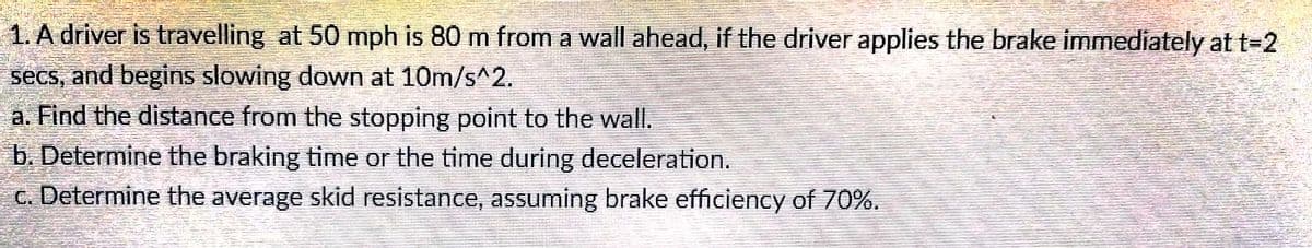 1. A driver is travelling at 50 mph is 80 m from a wall ahead, if the driver applies the brake immediately at t-2
secs, and begins slowing down at 10m/s^2.
a. Find the distance from the stopping point to the wall.
b. Determine the braking time or the time during deceleration.
c. Determine the average skid resistance, assuming brake efficiency of 70%.
