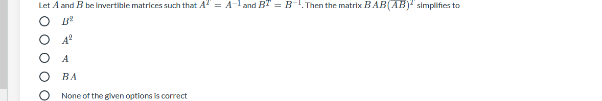 Let A and B be invertible matrices such that AT = A-l and BT = B-!.Then the matrix BAB(AB)" simplifies to
B²
A
ВА
None of the given options is correct
* O O O OO
