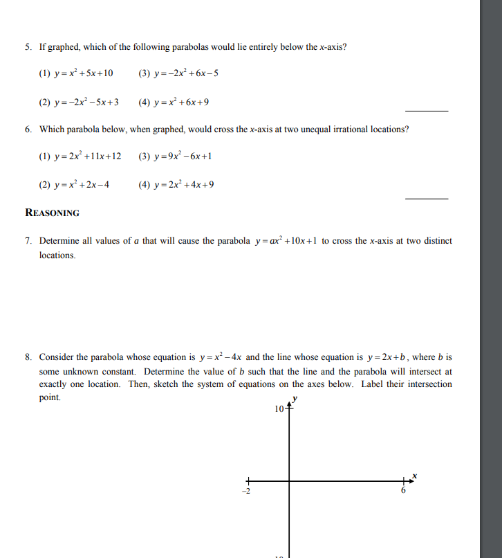 5. If graphed, which of the following parabolas would lie entirely below the x-axis?
(1) y = x² +5x+10
(3) y=-2x² +6x–5
(2) у--2x*- 5x +3
(4) y = x² +6x+9
6. Which parabola below, when graphed, would cross the x-axis at two unequal irrational locations?
(1) y=2x² +11x+12
(3) у -9х*- 6х +1
(2) y = x² +2x-4
(4) y = 2x² +4x+9
REASONING
7. Determine all values of a that will cause the parabola y= ax² +10x+1 to cross the x-axis at two distinct
locations.
8. Consider the parabola whose equation is y=x² – 4x and the line whose equation is y= 2x+b, where b is
some unknown constant. Determine the value of b such that the line and the parabola will intersect at
exactly one location. Then, sketch the system of equations on the axes below. Label their intersection
point.
10+
