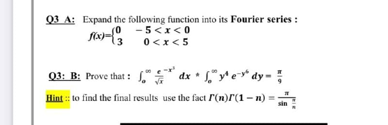 Q3 A: Expand the following function into its Fourier series :
so - 5<x< 0
f(x)={3
0 < x< 5
Q3: B: Prove that : dx * ," y* e-* dy = ;
Hint :: to find the final results use the fact r(n)r(1- n)
%3D
sin
