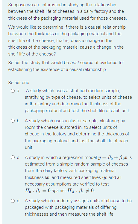 Suppose we are interested in studying the relationship
between the shelf life of cheeses in a dairy factory and the
thickness of the packaging material used for those cheeses.
We would like to determine if there is a causal relationship
between the thickness of the packaging material and the
shelf life of the cheese; that is, does a change in the
thickness of the packaging material cause a change in the
shelf life of the cheese?
Select the study that would be best source of evidence for
establishing the existence of a causal relationship.
Select one:
O a. A study which uses a stratified random sample,
stratifying by type of cheese, to select units of cheese
in the factory and determine the thickness of the
packaging material and test the shelf life of each unit.
O b. A study which uses a cluster sample, clustering by
room the cheese is stored in, to select units of
cheese in the factory and determine the thickness of
the packaging material and test the shelf life of each
unit.
O c. A study in which a regression model y = Bo + B1T is
estimated from a simple random sample of cheeses
from the dairy factory with packaging material
thickness (æ) and measured shelf lives (y) and all
necessary assumptions are verified to test
H, : B1 = 0 against HA : B1 + 0.
O d. A study which randomly assigns units of cheese to be
packaged with packaging materials of differing
thicknesses and then measures the shelf life.
