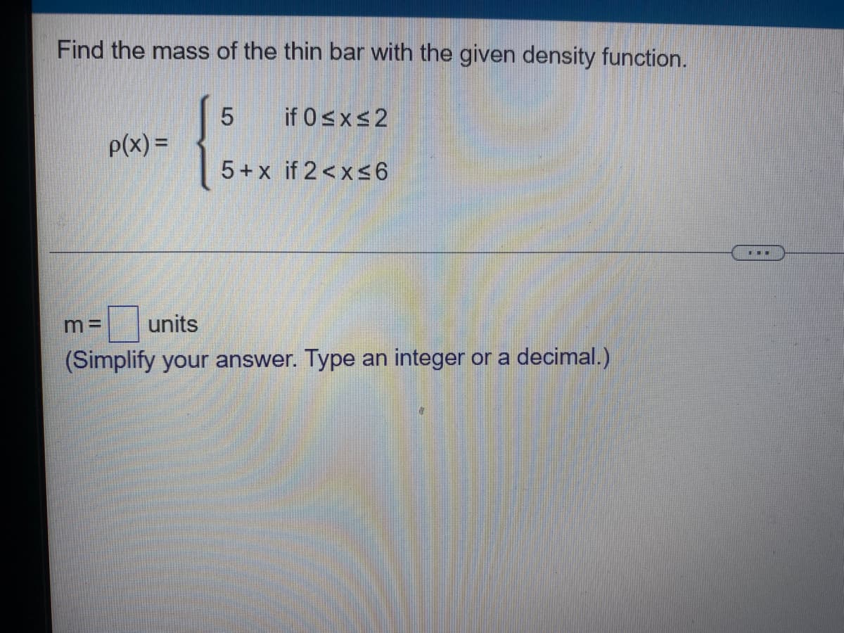 Find the mass of the thin bar with the given density function.
5
if 0≤x≤2
p(x) =
5+x if 2<x≤6
m= units
(Simplify your answer. Type an integer or a decimal.)
