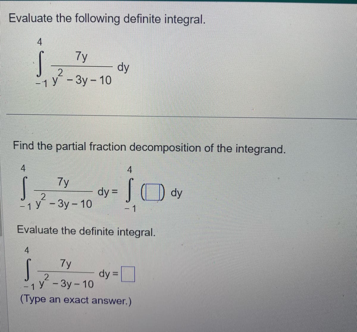 Evaluate the following definite integral.
j...
7y
S
dy
2
-1 Y-3y-10
4
Find the partial fraction decomposition of the integrand.
4
S dy =
7y
-₁ y²-3y-10
-1
Evaluate the definite integral.
4
SO dy
- 1
4
7y
S
dy =
- 1 Y-3y-10
(Type an exact answer.)