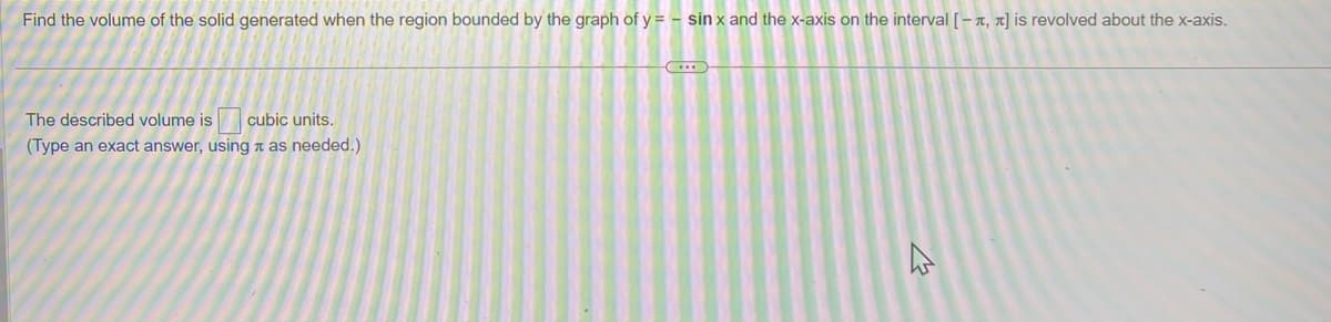 Find the volume of the solid generated when the region bounded by the graph of y=- sinx and the x-axis on the interval [-, π] is revolved about the x-axis.
The described volume is cubic units.
(Type an exact answer, using as needed.)
4