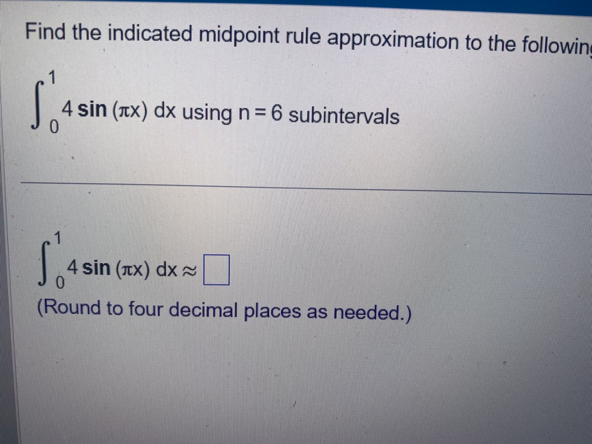 Find the indicated midpoint rule approximation to the following
S'o
4 sin (x) dx using n = 6 subintervals
0
1
4 sin (лx) dx
(Round to four decimal places as needed.)