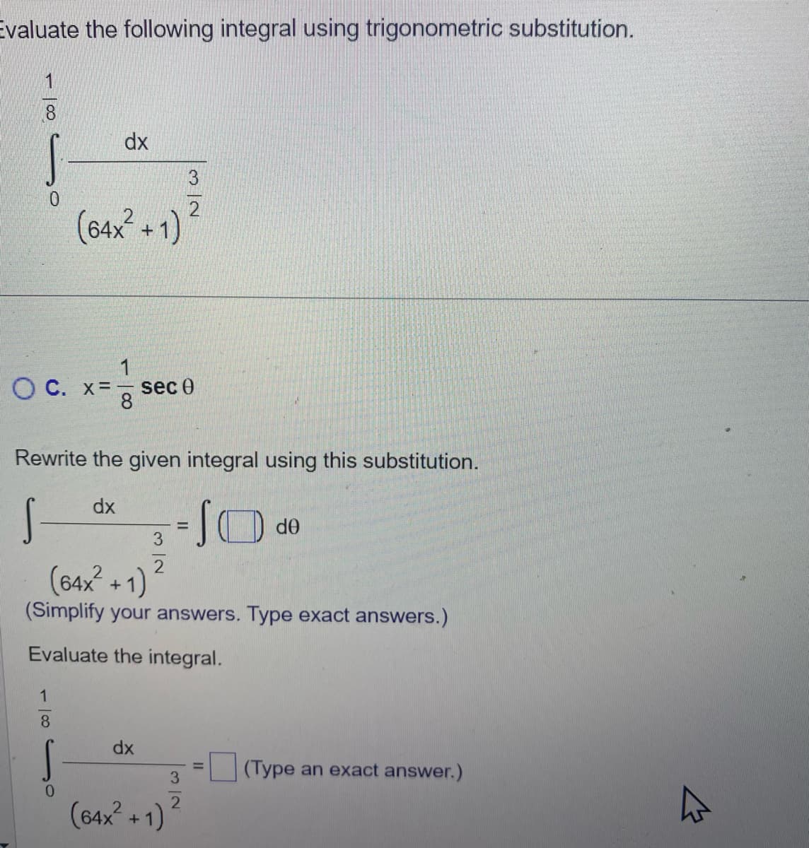 Evaluate the following integral using trigonometric substitution.
1
8
1
dx
OC. x= sec Ꮎ
·100
(64x²
Rewrite the given integral using this substitution.
dx
S
8
S
0
+
(64x² +1)
(Simplify your answers. Type exact answers.)
Evaluate the integral.
dx
3
2
2
(64x² + 1)
=
3
de
(Type an exact answer.)