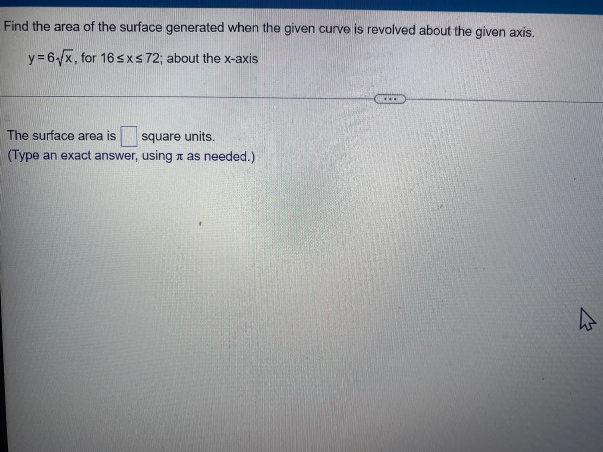 Find the area of the surface generated when the given curve is revolved about the given axis.
y=6√x, for 16 ≤x≤72; about the x-axis
...
The surface area is
square units.
(Type an exact answer, using as needed.)
4