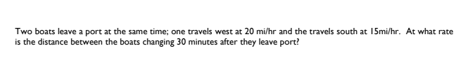 Two boats leave a port at the same time; one travels west at 20 mi/hr and the travels south at 15mi/hr. At what rate
is the distance between the boats changing 30 minutes after they leave port?
